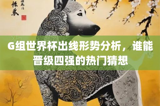G组世界杯出线形势分析，谁能晋级四强的热门猜想
