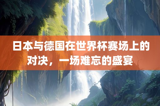 日本与德国在世界杯赛场上的对决，一场难忘的盛宴