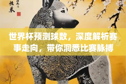 世界杯预测球数，深度解析赛事走向，带你洞悉比赛脉搏