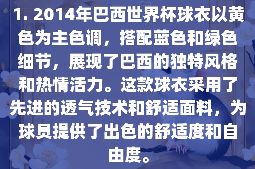 1. 2014年巴西世界杯球衣以黄色为主色调，搭配蓝色和绿色细节，展现了巴西的独特风格和热情活力。这款球衣采用了先进的透气技术和舒适面料，为球员提供了出色的舒适度和自由度。
