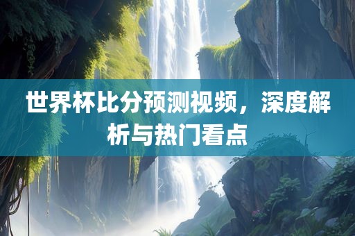 世界杯比分预测视频，深度解析与热门看点