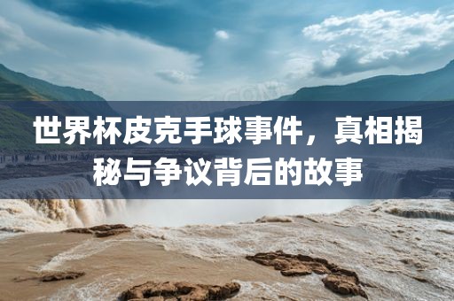 世界杯皮克手球事件，真相揭秘与争议背后的故事