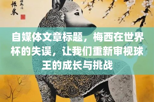 自媒体文章标题，梅西在世界杯的失误，让我们重新审视球王的成长与挑战