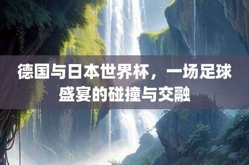 德国与日本世界杯，一场足球盛宴的碰撞与交融