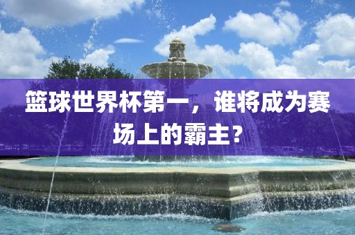 篮球世界杯第一，谁将成为赛场上的霸主？
