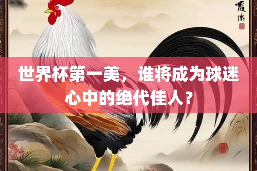 世界杯第一美，谁将成为球迷心中的绝代佳人？