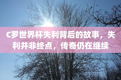 C罗世界杯失利背后的故事，失利并非终点，传奇仍在继续