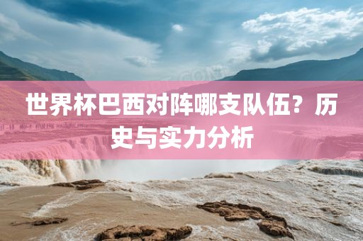 世界杯巴西对阵哪支队伍？历史与实力分析