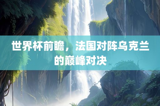 世界杯前瞻，法国对阵乌克兰的巅峰对决