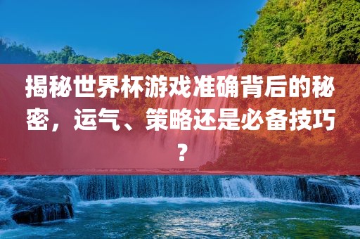 揭秘世界杯游戏准确背后的秘密，运气、策略还是必备技巧？