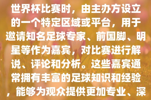 世界杯点将台是指在进行足球世界杯比赛时，由主办方设立的一个特定区域或平台，用于邀请知名足球专家、前国脚、明星等作为嘉宾，对比赛进行解说、评论和分析。这些嘉宾通常拥有丰富的足球知识和经验，能够为观众提供更加专业、深入的比赛解读。