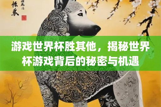 游戏世界杯胜其他，揭秘世界杯游戏背后的秘密与机遇