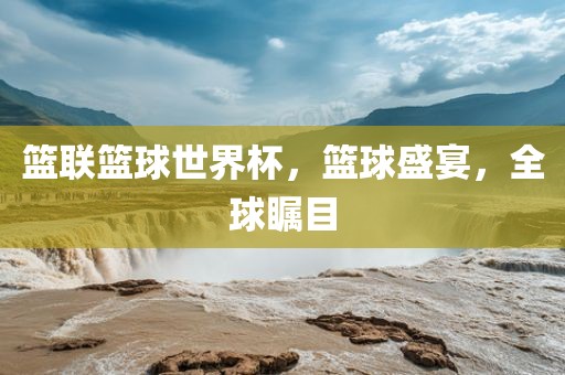 篮联篮球世界杯，篮球盛宴，全球瞩目
