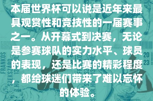 本届世界杯可以说是近年来最具观赏性和竞技性的一届赛事之一。从开幕式到决赛，无论是参赛球队的实力水平、球员的表现，还是比赛的精彩程度，都给球迷们带来了难以忘怀的体验。