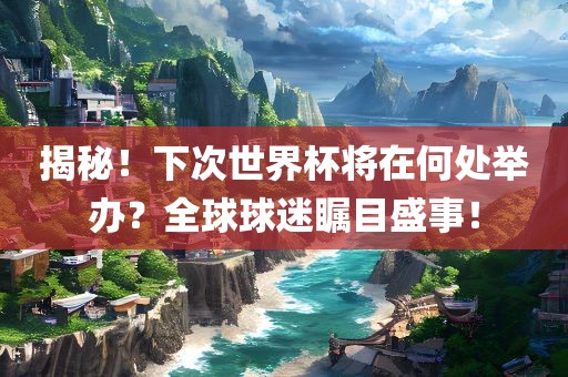 揭秘！下次世界杯将在何处举办？全球球迷瞩目盛事！