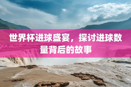 世界杯进球盛宴，探讨进球数量背后的故事