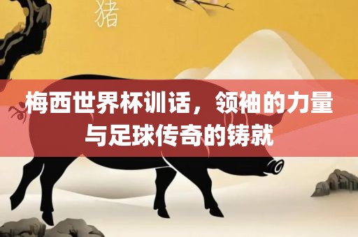 梅西世界杯训话，领袖的力量与足球传奇的铸就