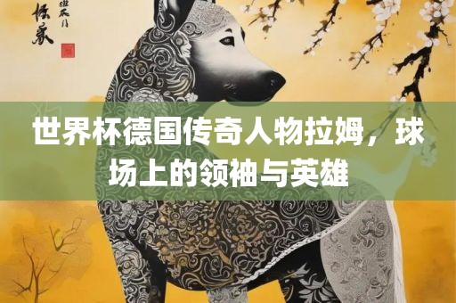 世界杯德国传奇人物拉姆，球场上的领袖与英雄