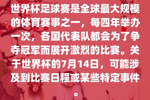 世界杯足球赛是全球最大规模的体育赛事之一，每四年举办一次，各国代表队都会为了争夺冠军而展开激烈的比赛。关于世界杯的7月14日，可能涉及到比赛日程或某些特定事件。