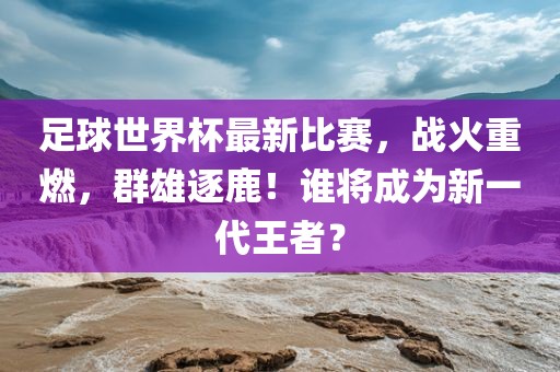 足球世界杯最新比赛，战火重燃，群雄逐鹿！谁将成为新一代王者？