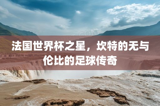 法国世界杯之星，坎特的无与伦比的足球传奇