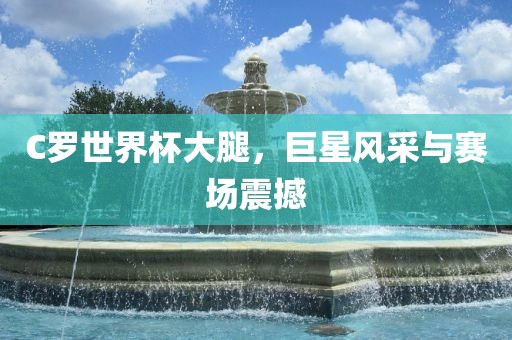 C罗世界杯大腿，巨星风采与赛场震撼