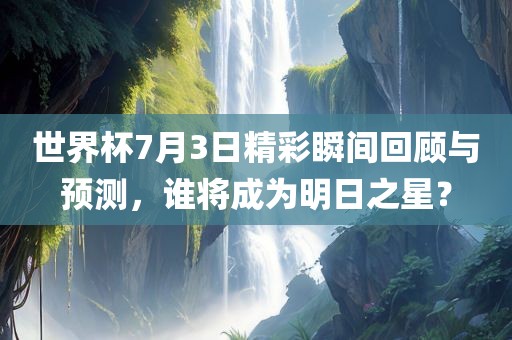 世界杯7月3日精彩瞬间回顾与预测，谁将成为明日之星？广州鸿业环保设备有限公司