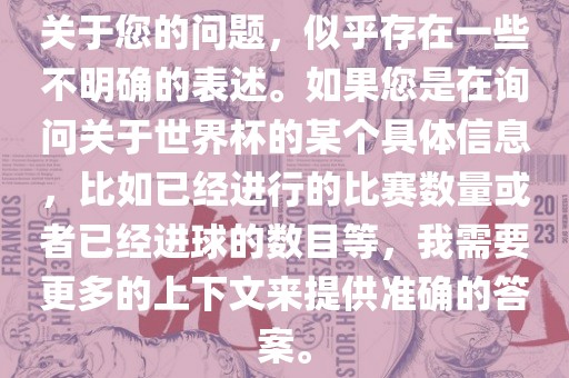 关于您的问题，似乎存在一些不明确的表述。如果您是在询问关于世界杯的某个具体信息，比如已经进行的比赛数量或者已经进球的数目等，我需要更多的上下文来提供准确的答案。