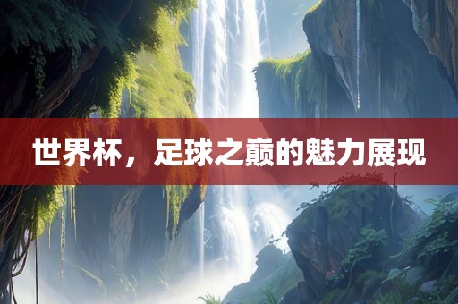 世界杯，足球之巅的魅力展现