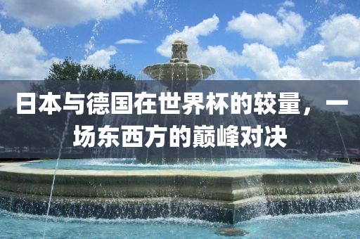日本与德国在世界杯的较量，一场东西方的巅峰对决