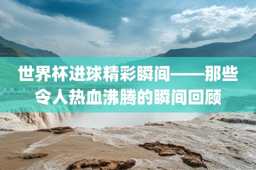 世界杯进球精彩瞬间——那些令人热血沸腾的瞬间回顾