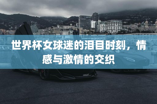 世界杯女球迷的泪目时刻，情感与激情的交织