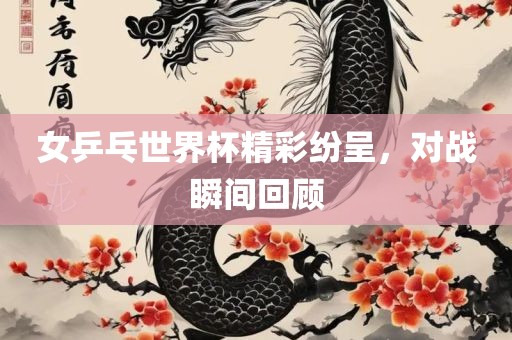 女乒乓世界杯精彩纷呈，对战瞬间回顾