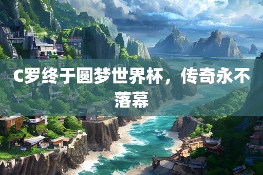 C罗终于圆梦世界杯，传奇永不落幕