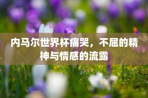 内马尔世界杯痛哭，不屈的精神与情感的流露