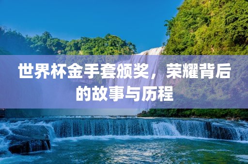 世界杯金手套颁奖，荣耀背后的故事与历程