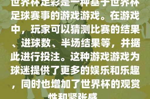 世界杯足彩是一种基于世界杯足球赛事的游戏游戏。在游戏中，玩家可以猜测比赛的结果、进球数、半场结果等，并据此进行投注。这种游戏游戏为球迷提供了更多的娱乐和乐趣，同时也增加了世界杯的观赏性和紧张感。