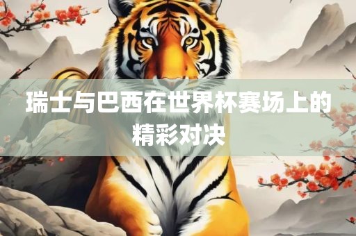 瑞士与巴西在世界杯赛场上的精彩对决