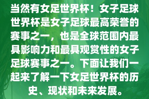 当然有女足世界杯！女子足球世界杯是女子足球最高荣誉的赛事之一，也是全球范围内最具影响力和最具观赏性的女子足球赛事之一。下面让我们一起来了解一下女足世界杯的历史、现状和未来发展。