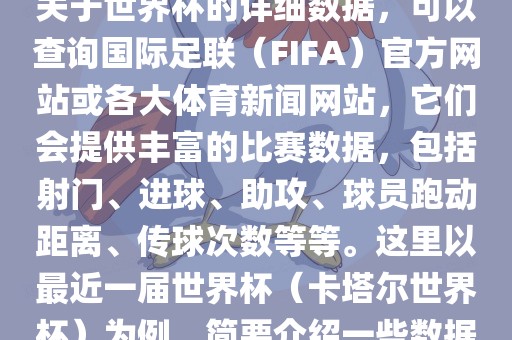 关于世界杯的详细数据，可以查询国际足联（FIFA）官方网站或各大体育新闻网站，它们会提供丰富的比赛数据，包括射门、进球、助攻、球员跑动距离、传球次数等等。这里以最近一届世界杯（卡塔尔世界杯）为例，简要介绍一些数据