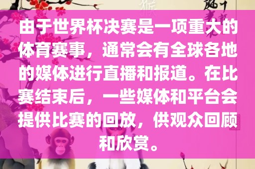 由于世界杯决赛是一项重大的体育赛事，通常会有全球各地的媒体进行直播和报道。在比赛结束后，一些媒体和平台会提供比赛的回放，供观众回顾和欣赏。