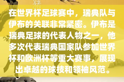 在世界杯足球赛中，瑞典队与伊布的关联非常紧密。伊布是瑞典足球的代表人物之一，他多次代表瑞典国家队参加世界杯和欧洲杯等重大赛事，展现出卓越的球技和领袖风范。