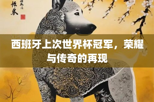 西班牙上次世界杯冠军，荣耀与传奇的再现