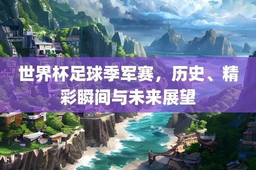 世界杯足球季军赛，历史、精彩瞬间与未来展望