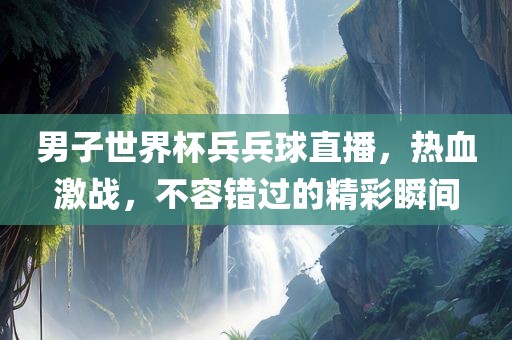 男子世界杯兵兵球直播，热血激战，不容错过的精彩瞬间