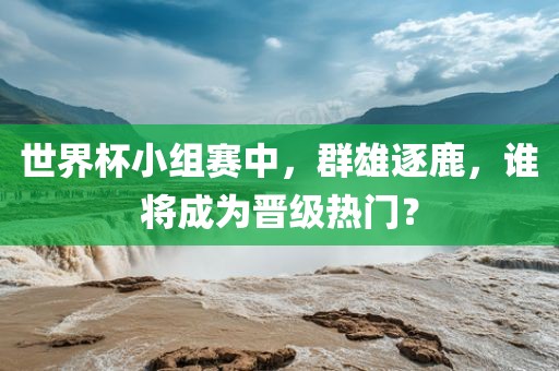 世界杯小组赛中，群雄逐鹿，谁将成为晋级热门？