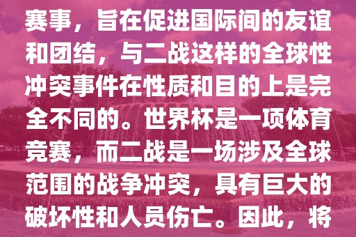 世界杯作为一项全球性的体育赛事，旨在促进国际间的友谊和团结，与二战这样的全球性冲突事件在性质和目的上是完全不同的。世界杯是一项体育竞赛，而二战是一场涉及全球范围的战争冲突，具有巨大的破坏性和人员伤亡。因此，将世界杯比作二战是不恰当的。