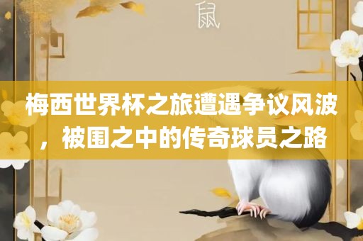 梅西世界杯之旅遭遇争议风波，被围之中的传奇球员之路