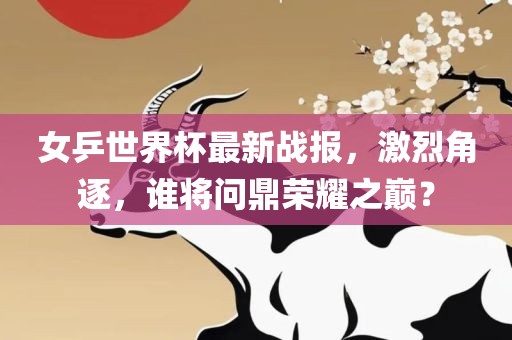 女乒世界杯最新战报，激烈角逐，谁将问鼎荣耀之巅？