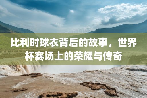 比利时球衣背后的故事，世界杯赛场上的荣耀与传奇